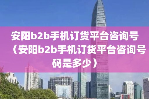 安阳b2b手机订货平台咨询号（安阳b2b手机订货平台咨询号码是多少）